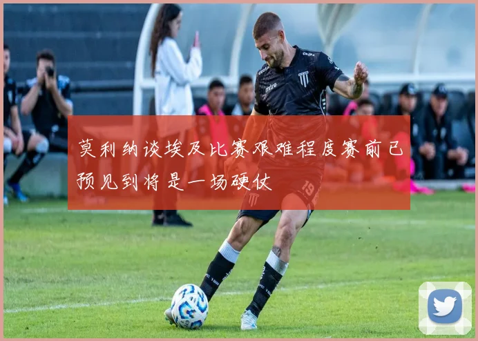 莫利纳谈埃及比赛艰难程度赛前已预见到将是一场硬仗