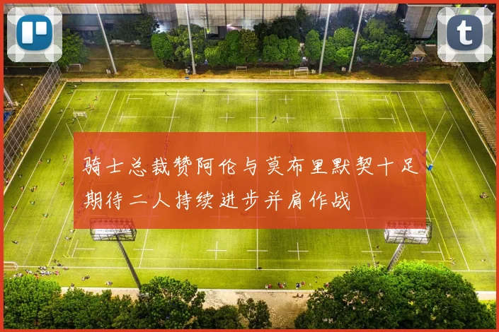 骑士总裁赞阿伦与莫布里默契十足期待二人持续进步并肩作战