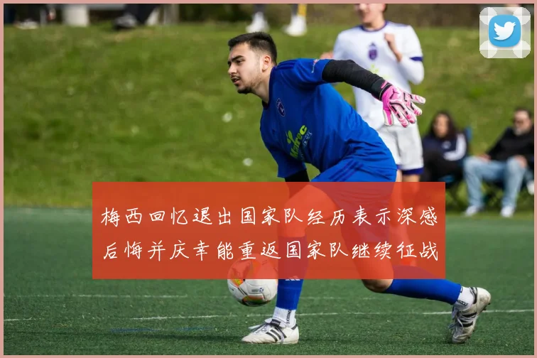 梅西回忆退出国家队经历表示深感后悔并庆幸能重返国家队继续征战