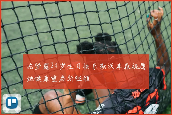 沈梦露24岁生日快乐勒沃库森祝愿她健康重启新征程