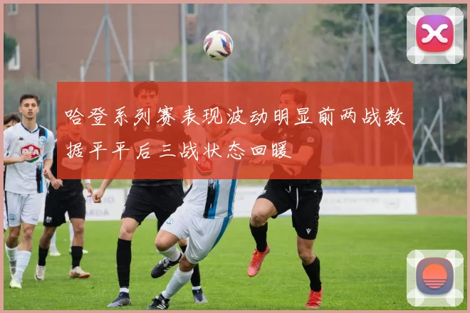 哈登系列赛表现波动明显前两战数据平平后三战状态回暖