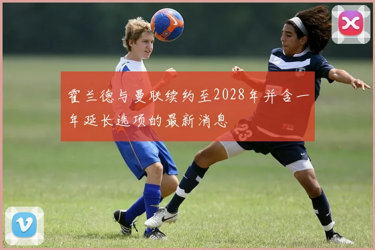 霍兰德与曼联续约至2028年并含一年延长选项的最新消息