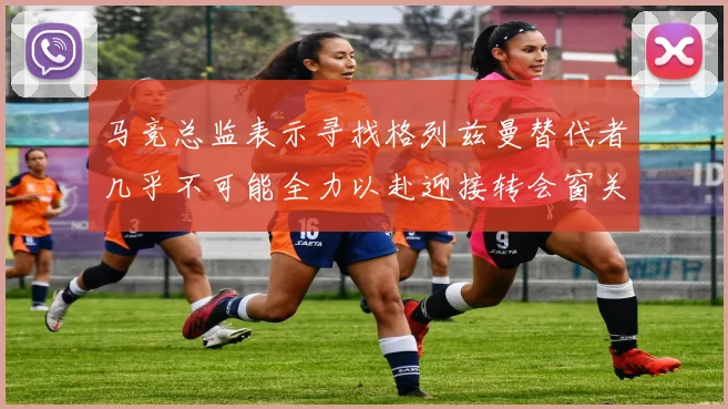 马竞总监表示寻找格列兹曼替代者几乎不可能全力以赴迎接转会窗关闭