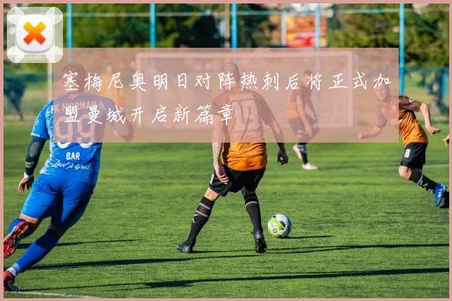塞梅尼奥明日对阵热刺后将正式加盟曼城开启新篇章
