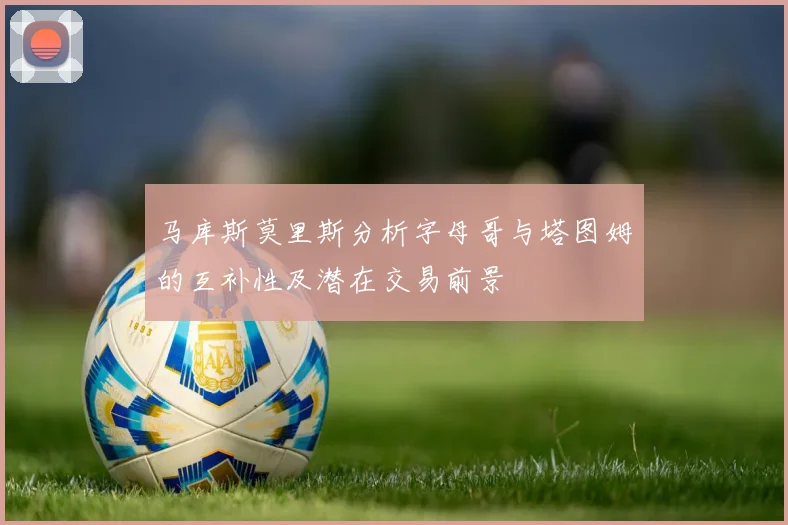 马库斯莫里斯分析字母哥与塔图姆的互补性及潜在交易前景