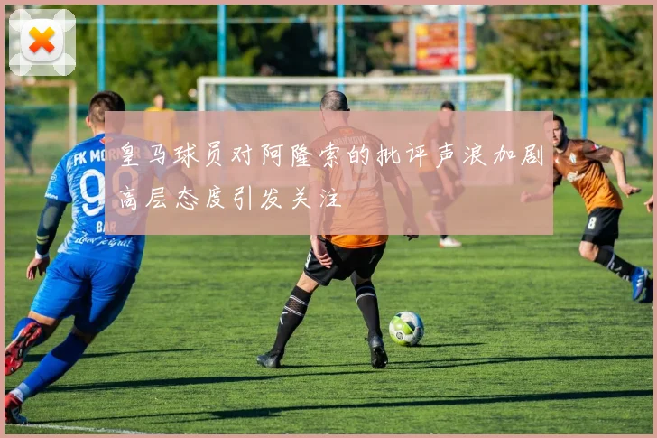 皇马球员对阿隆索的批评声浪加剧高层态度引发关注