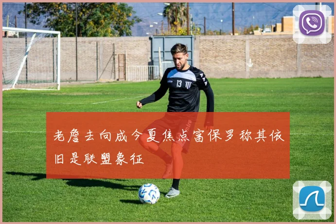 老詹去向成今夏焦点富保罗称其依旧是联盟象征