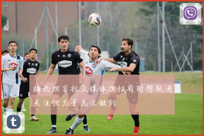 梅西坦言社交媒体烦恼有时想取消关注但无奈无法做到