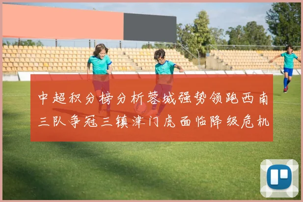 中超积分榜分析蓉城强势领跑西南三队争冠三镇津门虎面临降级危机