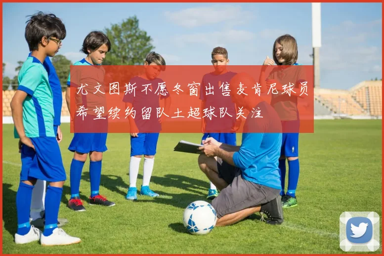 尤文图斯不愿冬窗出售麦肯尼球员希望续约留队土超球队关注