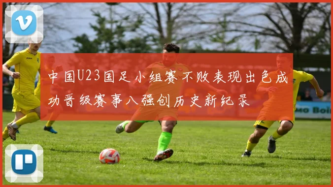 中国U23国足小组赛不败表现出色成功晋级赛事八强创历史新纪录