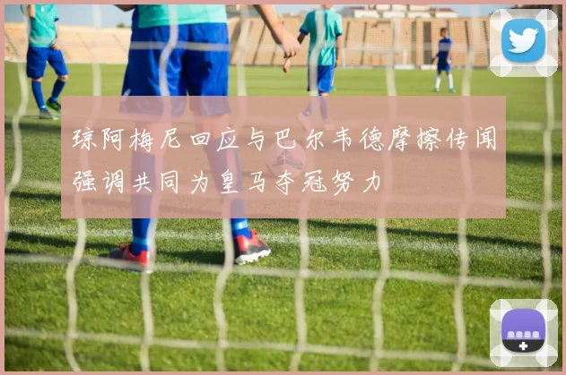 琼阿梅尼回应与巴尔韦德摩擦传闻强调共同为皇马夺冠努力