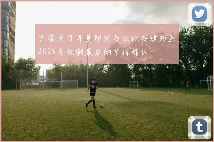 巴黎圣日耳曼即将与法比安续约至2029年仅剩最后细节待确认