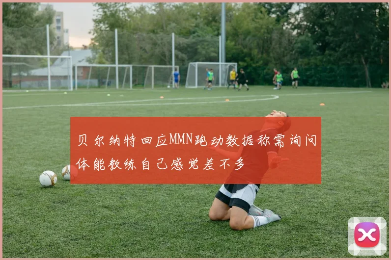 贝尔纳特回应MMN跑动数据称需询问体能教练自己感觉差不多