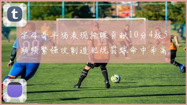 字母哥半场表现抢眼贡献10分4板5助频繁强攻制造犯规罚球命中率高