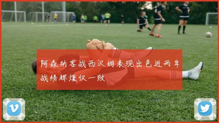 阿森纳客战西汉姆表现出色近两年战绩辉煌仅一败