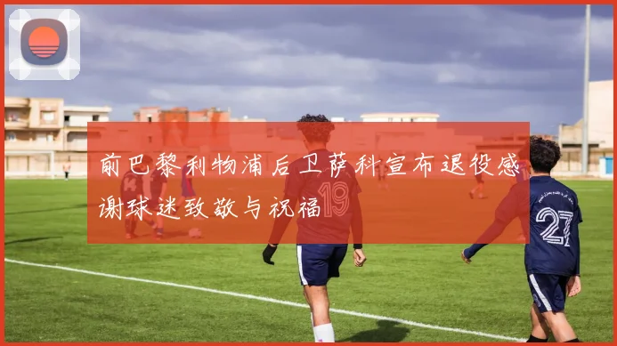 前巴黎利物浦后卫萨科宣布退役感谢球迷致敬与祝福