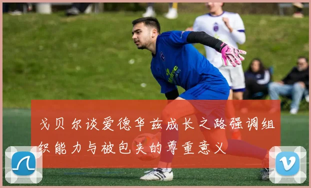 戈贝尔谈爱德华兹成长之路强调组织能力与被包夹的尊重意义