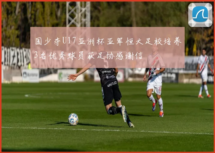 国少夺U17亚洲杯亚军恒大足校培养3名优秀球员获足协感谢信