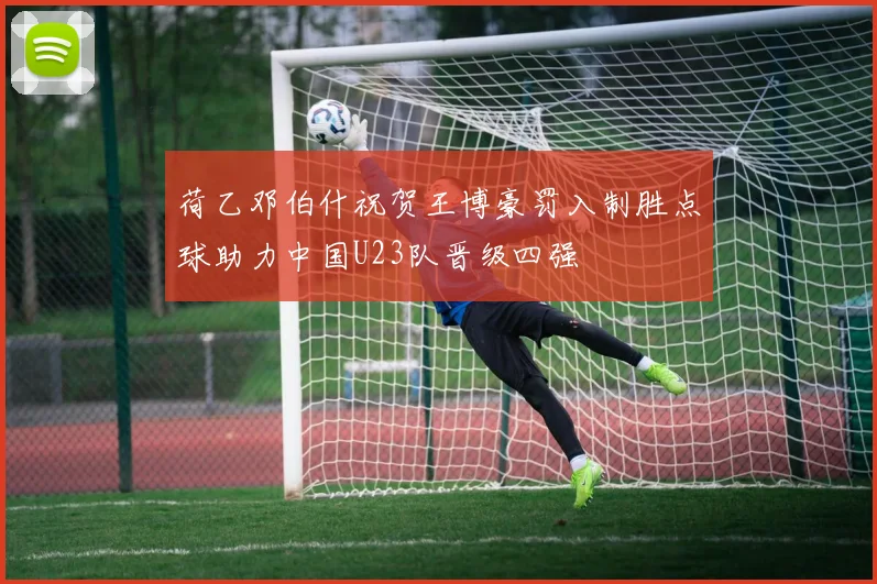 荷乙邓伯什祝贺王博豪罚入制胜点球助力中国U23队晋级四强