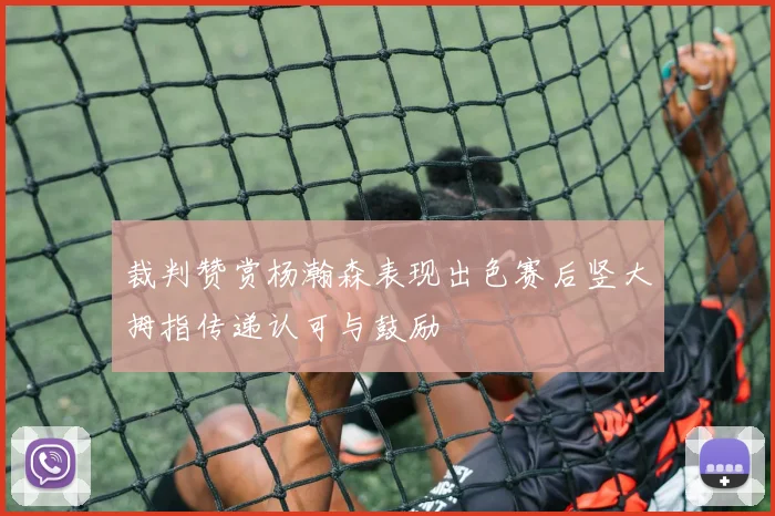 裁判赞赏杨瀚森表现出色赛后竖大拇指传递认可与鼓励