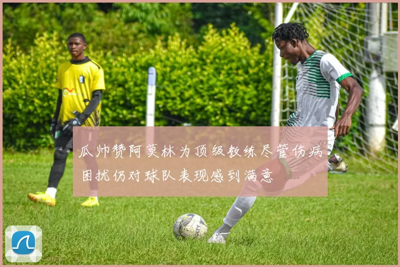 瓜帅赞阿莫林为顶级教练尽管伤病困扰仍对球队表现感到满意