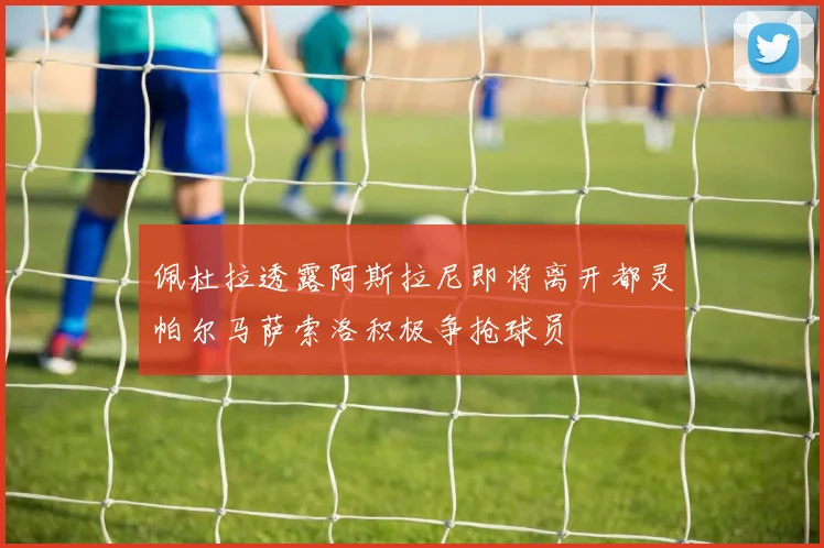 佩杜拉透露阿斯拉尼即将离开都灵帕尔马萨索洛积极争抢球员