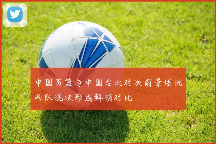 中国男篮与中国台北对决前景堪忧两队现状形成鲜明对比