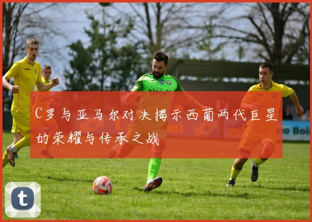 C罗与亚马尔对决揭示西葡两代巨星的荣耀与传承之战