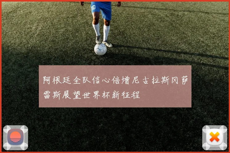 阿根廷全队信心倍增尼古拉斯冈萨雷斯展望世界杯新征程